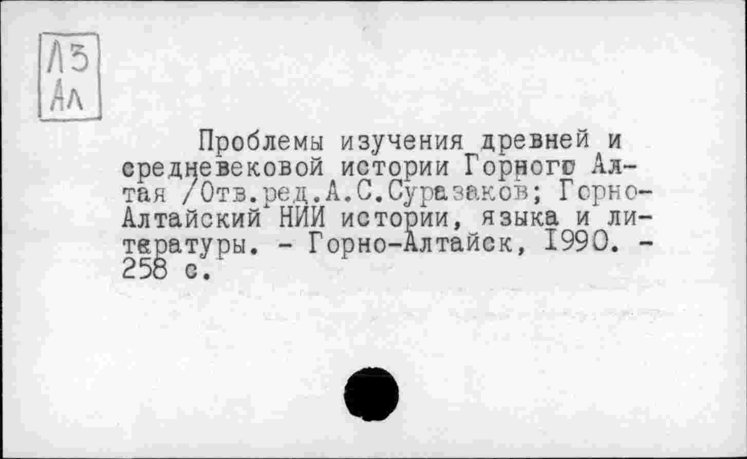 ﻿Л5 Лл
Проблемы изучения древней и средневековой истории Горного Алтая /Отв.ред.А.С.Суразаков; Горно Алтайский" НИИ истории, языка и ли те^атуры. - Горно-Алтайск, 1990.